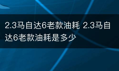 2.3马自达6老款油耗 2.3马自达6老款油耗是多少