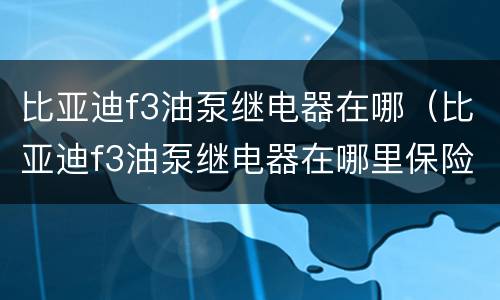 比亚迪f3油泵继电器在哪（比亚迪f3油泵继电器在哪里保险丝在哪里）