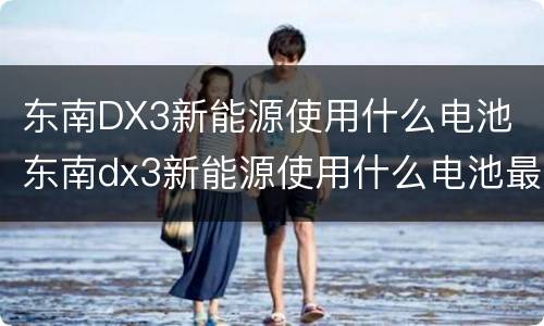 东南DX3新能源使用什么电池 东南dx3新能源使用什么电池最好