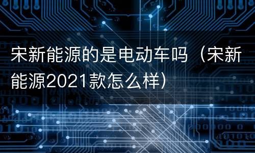 宋新能源的是电动车吗（宋新能源2021款怎么样）