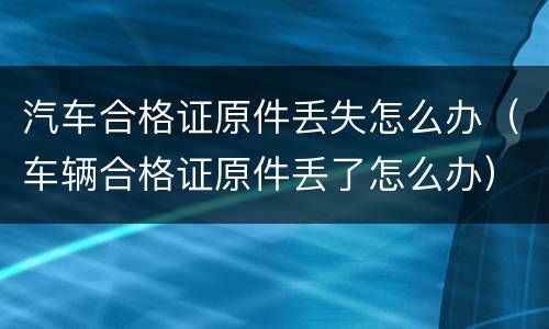 汽车合格证原件丢失怎么办（车辆合格证原件丢了怎么办）