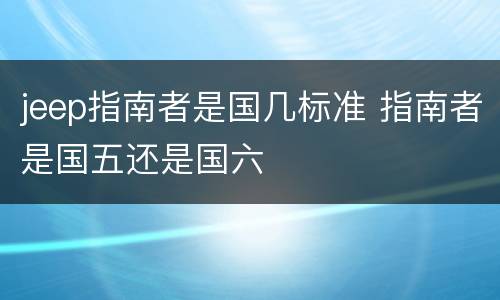 jeep指南者是国几标准 指南者是国五还是国六