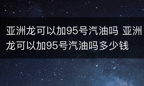 亚洲龙可以加95号汽油吗 亚洲龙可以加95号汽油吗多少钱