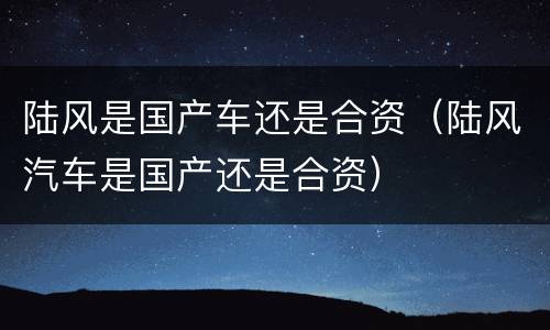 陆风是国产车还是合资（陆风汽车是国产还是合资）