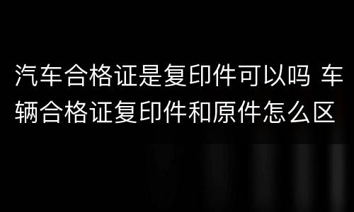 汽车合格证是复印件可以吗 车辆合格证复印件和原件怎么区别