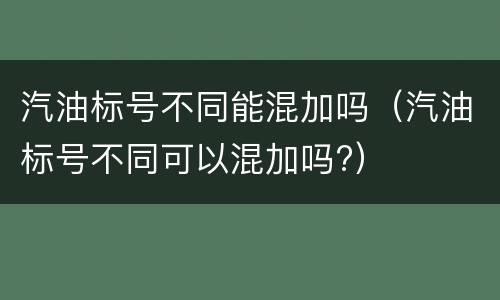 汽油标号不同能混加吗（汽油标号不同可以混加吗?）