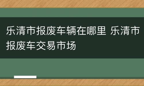 乐清市报废车辆在哪里 乐清市报废车交易市场