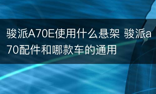 骏派A70E使用什么悬架 骏派a70配件和哪款车的通用