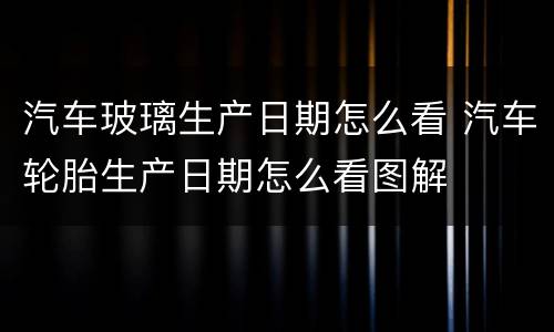 汽车玻璃生产日期怎么看 汽车轮胎生产日期怎么看图解