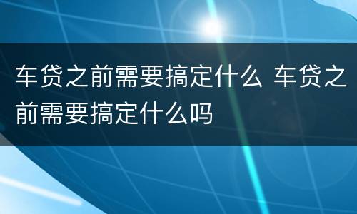 车贷之前需要搞定什么 车贷之前需要搞定什么吗