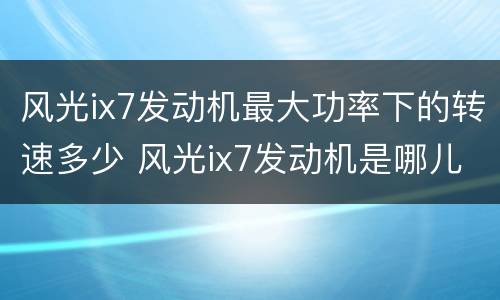 风光ix7发动机最大功率下的转速多少 风光ix7发动机是哪儿产的