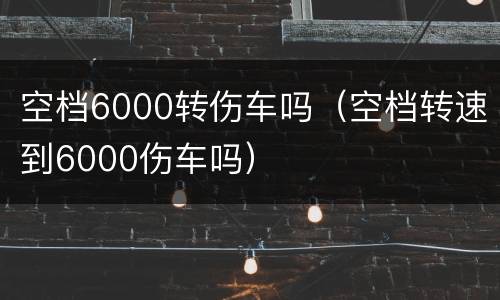 空档6000转伤车吗（空档转速到6000伤车吗）