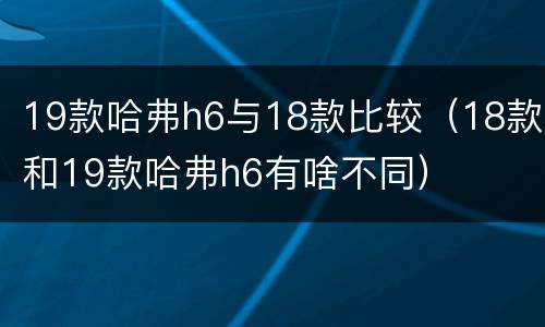 19款哈弗h6与18款比较（18款和19款哈弗h6有啥不同）