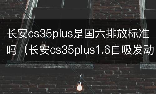 长安cs35plus是国六排放标准吗（长安cs35plus1.6自吸发动机有国六车吗?）