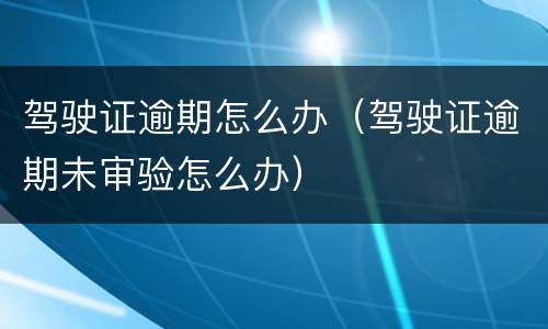 驾驶证逾期怎么办（驾驶证逾期未审验怎么办）