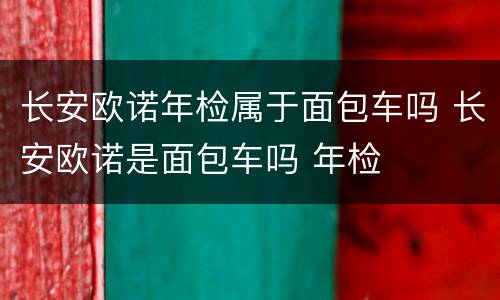 长安欧诺年检属于面包车吗 长安欧诺是面包车吗 年检