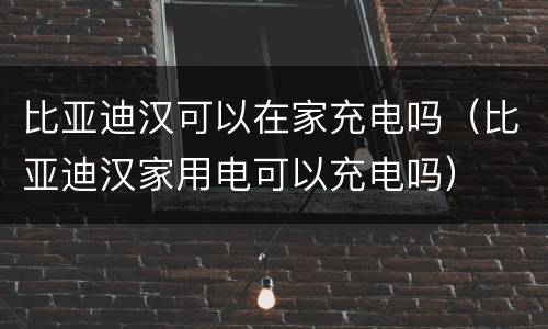 比亚迪汉可以在家充电吗（比亚迪汉家用电可以充电吗）