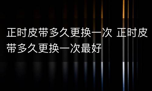 正时皮带多久更换一次 正时皮带多久更换一次最好