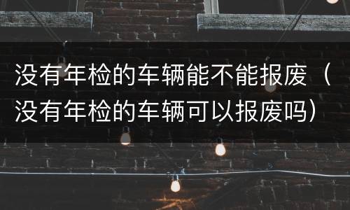 没有年检的车辆能不能报废（没有年检的车辆可以报废吗）