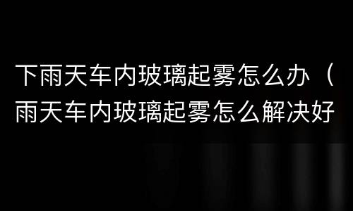 下雨天车内玻璃起雾怎么办（雨天车内玻璃起雾怎么解决好）