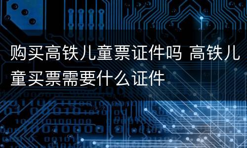 购买高铁儿童票证件吗 高铁儿童买票需要什么证件