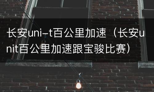 长安uni-t百公里加速（长安unit百公里加速跟宝骏比赛）