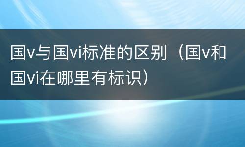 国v与国vi标准的区别（国v和国vi在哪里有标识）