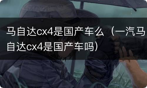 马自达cx4是国产车么（一汽马自达cx4是国产车吗）