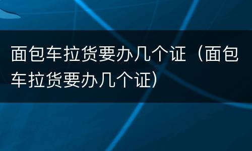 面包车拉货要办几个证（面包车拉货要办几个证）