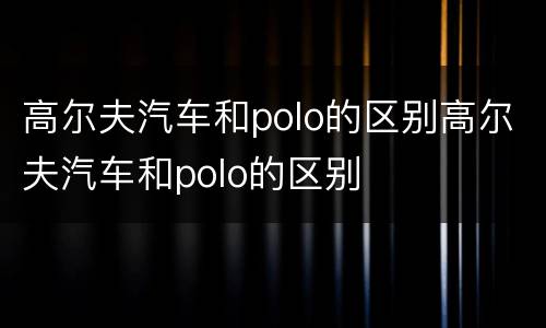 高尔夫汽车和polo的区别高尔夫汽车和polo的区别