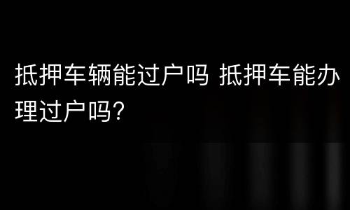 抵押车辆能过户吗 抵押车能办理过户吗?