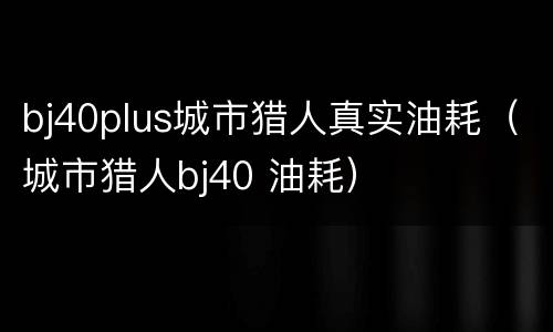 bj40plus城市猎人真实油耗（城市猎人bj40 油耗）