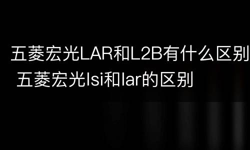 五菱宏光LAR和L2B有什么区别 五菱宏光lsi和lar的区别