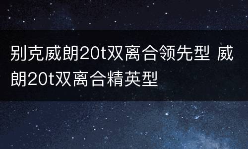 别克威朗20t双离合领先型 威朗20t双离合精英型