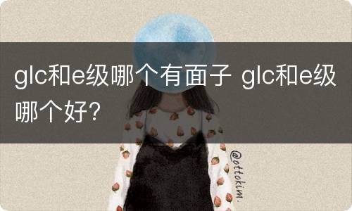 glc和e级哪个有面子 glc和e级哪个好?