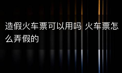 造假火车票可以用吗 火车票怎么弄假的