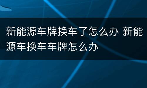 新能源车牌换车了怎么办 新能源车换车车牌怎么办