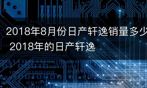 2018年8月份日产轩逸销量多少 2018年的日产轩逸