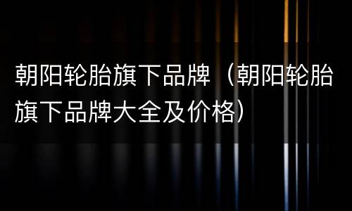 朝阳轮胎旗下品牌（朝阳轮胎旗下品牌大全及价格）