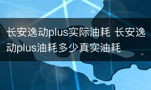 长安逸动plus实际油耗 长安逸动plus油耗多少真实油耗