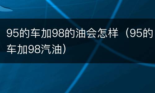 95的车加98的油会怎样（95的车加98汽油）