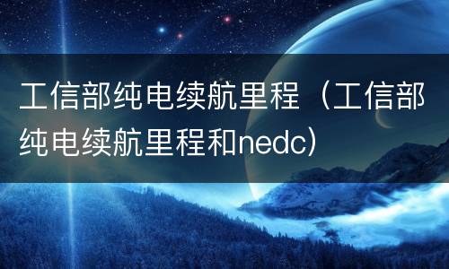 工信部纯电续航里程（工信部纯电续航里程和nedc）