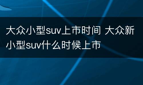 大众小型suv上市时间 大众新小型suv什么时候上市