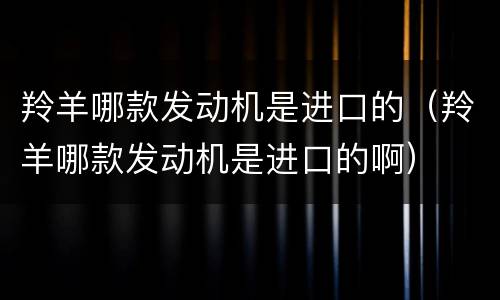 羚羊哪款发动机是进口的（羚羊哪款发动机是进口的啊）