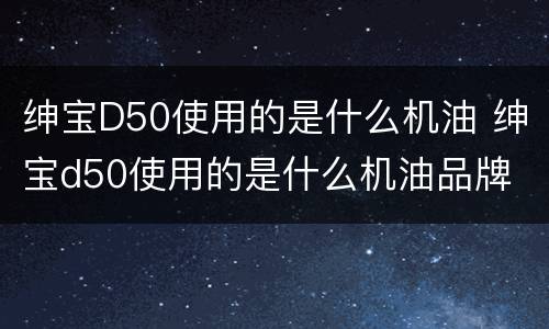 绅宝D50使用的是什么机油 绅宝d50使用的是什么机油品牌