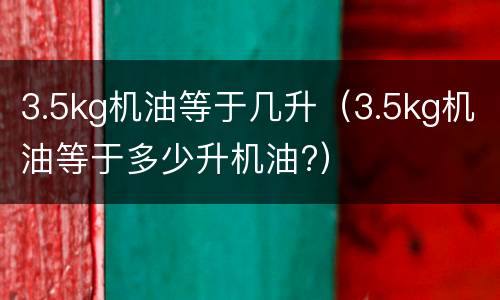 3.5kg机油等于几升（3.5kg机油等于多少升机油?）