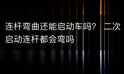 连杆弯曲还能启动车吗？ 二次启动连杆都会弯吗