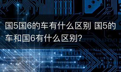 国5国6的车有什么区别 国5的车和国6有什么区别?