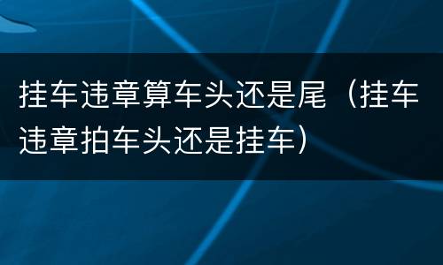 挂车违章算车头还是尾（挂车违章拍车头还是挂车）