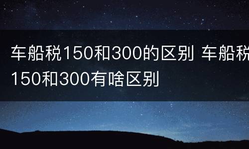 车船税150和300的区别 车船税150和300有啥区别